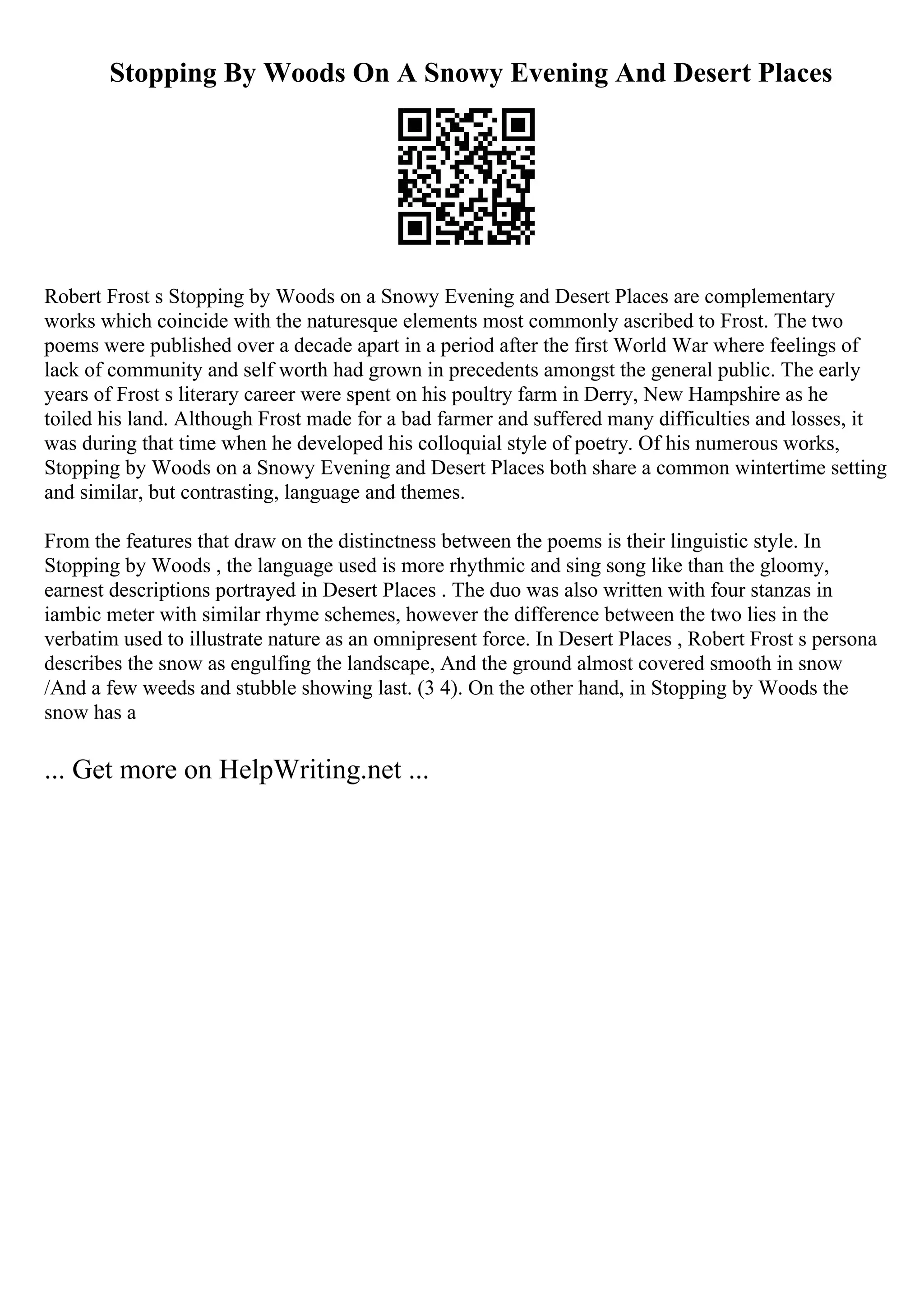 Stopping By Woods On A Snowy Evening And Desert Places
Robert Frost s Stopping by Woods on a Snowy Evening and Desert Places are complementary
works which coincide with the naturesque elements most commonly ascribed to Frost. The two
poems were published over a decade apart in a period after the first World War where feelings of
lack of community and self worth had grown in precedents amongst the general public. The early
years of Frost s literary career were spent on his poultry farm in Derry, New Hampshire as he
toiled his land. Although Frost made for a bad farmer and suffered many difficulties and losses, it
was during that time when he developed his colloquial style of poetry. Of his numerous works,
Stopping by Woods on a Snowy Evening and Desert Places both share a common wintertime setting
and similar, but contrasting, language and themes.
From the features that draw on the distinctness between the poems is their linguistic style. In
Stopping by Woods , the language used is more rhythmic and sing song like than the gloomy,
earnest descriptions portrayed in Desert Places . The duo was also written with four stanzas in
iambic meter with similar rhyme schemes, however the difference between the two lies in the
verbatim used to illustrate nature as an omnipresent force. In Desert Places , Robert Frost s persona
describes the snow as engulfing the landscape, And the ground almost covered smooth in snow
/And a few weeds and stubble showing last. (3 4). On the other hand, in Stopping by Woods the
snow has a
... Get more on HelpWriting.net ...
 