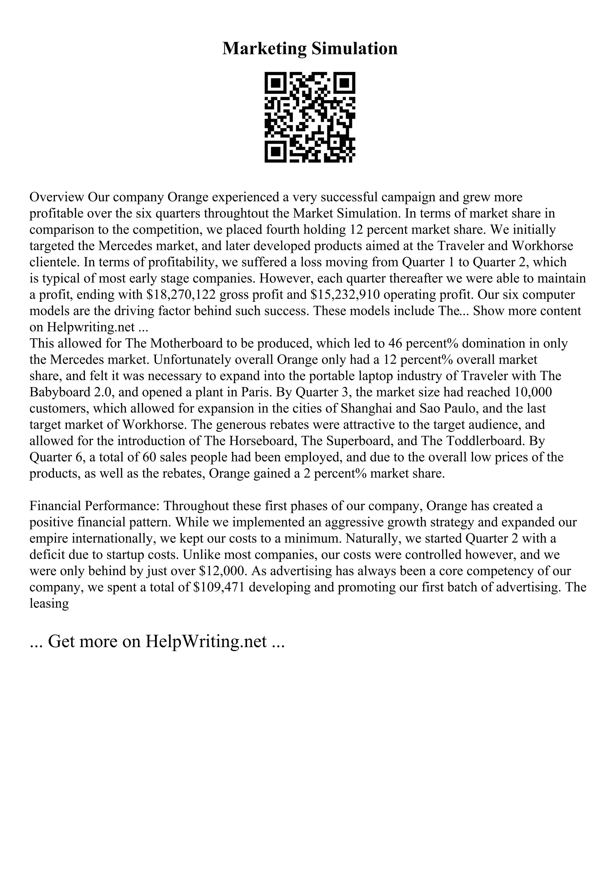 Marketing Simulation
Overview Our company Orange experienced a very successful campaign and grew more
profitable over the six quarters throughtout the Market Simulation. In terms of market share in
comparison to the competition, we placed fourth holding 12 percent market share. We initially
targeted the Mercedes market, and later developed products aimed at the Traveler and Workhorse
clientele. In terms of profitability, we suffered a loss moving from Quarter 1 to Quarter 2, which
is typical of most early stage companies. However, each quarter thereafter we were able to maintain
a profit, ending with $18,270,122 gross profit and $15,232,910 operating profit. Our six computer
models are the driving factor behind such success. These models include The... Show more content
on Helpwriting.net ...
This allowed for The Motherboard to be produced, which led to 46 percent% domination in only
the Mercedes market. Unfortunately overall Orange only had a 12 percent% overall market
share, and felt it was necessary to expand into the portable laptop industry of Traveler with The
Babyboard 2.0, and opened a plant in Paris. By Quarter 3, the market size had reached 10,000
customers, which allowed for expansion in the cities of Shanghai and Sao Paulo, and the last
target market of Workhorse. The generous rebates were attractive to the target audience, and
allowed for the introduction of The Horseboard, The Superboard, and The Toddlerboard. By
Quarter 6, a total of 60 sales people had been employed, and due to the overall low prices of the
products, as well as the rebates, Orange gained a 2 percent% market share.
Financial Performance: Throughout these first phases of our company, Orange has created a
positive financial pattern. While we implemented an aggressive growth strategy and expanded our
empire internationally, we kept our costs to a minimum. Naturally, we started Quarter 2 with a
deficit due to startup costs. Unlike most companies, our costs were controlled however, and we
were only behind by just over $12,000. As advertising has always been a core competency of our
company, we spent a total of $109,471 developing and promoting our first batch of advertising. The
leasing
... Get more on HelpWriting.net ...
 