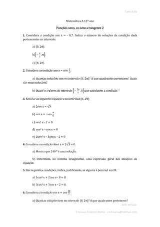 Exercícios 
Bom estudo. 
Cristiana Pedroso Marta - crisfmarta@hotmail.com 
Matemática A 11º ano 
Funções seno, co-seno e tangente 2 
1. Considera a condição sen x = - 0,7. Indica o número de soluções da condição dada pertencentes ao intervalo: 
a) [0, 2π]; 
b)[− 휋 2,휋]; 
c) [π, 2π|. 
2. Considera a condição sen x = 푠푒푛 휋 5. 
a) Quantas soluções tem no intervalo [0, 2π]? A que quadrantes pertencem? Quais são essas soluções? 
b) Quais os valores do intervalo [− 3휋 2,0] que satisfazem a condição? 
3. Resolve as seguintes equações no intervalo [0, 2π]: 
a) 2sen x = √3 
b) sen x = - sen 휋 8 
c) sen2 x – 1 = 0 
d) sen2 x – sen x = 0 
e) 2sen2 x – 3sen x – 2 = 0 
4. Considera a condição 4sen x + 2√3 = 0. 
a) Mostra que 240 ⁰ é uma solução. 
b) Determina, no sistema sexagesimal, uma expressão geral das soluções da equação. 
5. Das seguintes condições, indica, justificando, se alguma é possível em IR. 
a) 3cos2 x + 2cos x – 8 = 0. 
b) 3cos2 x + 5cos x – 2 = 0. 
6. Considera a condição cos x = cos 2휋 7 
a) Quantas soluções tem no intervalo [0, 2π]? A que quadrantes pertencem?  