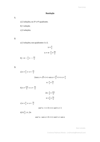 Exercícios 
Bom estudo. 
Cristiana Pedroso Marta - crisfmarta@hotmail.com 
Resolução 
1. 
a) 2 soluções, no 3º e 4º quadrante. 
b) 1 solução. 
c) 2 soluções. 
2. 
a) 2 soluções, nos quadrantes 1 e 2. 
x = 휋 2 
x = π - 휋 5 = 4휋 5 
b) −휋− 휋 5= − 6휋 5 
3. 
a) x = 휋 3 헏 x= 2휋 3 
2sen x = √3 <=> sen x = √32 <=> x = 휋 3 
π - 휋 3 = 2휋 3 
b) x = 15휋 8 헏 x= 9휋 8 
2π - 휋 8 = 15휋 8 
π + 휋 8 = 9휋 8 
c) x = 휋 2 헏 x= 3휋 2 
sen2 x - 1 = 0 <=> sen2 x = 1 
d) 0; 휋 2 ; π ; 2π 
sen2 x – sen x = 0 <=> sen2 x = sen x 
 