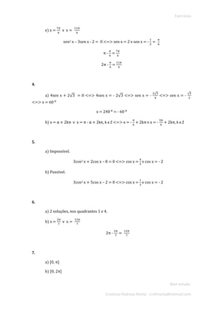 Exercícios 
Bom estudo. 
Cristiana Pedroso Marta - crisfmarta@hotmail.com 
e) x = 7휋 6 헏 x= 11휋 6 
sen2 x – 3sen x - 2 = 0 <=> sen x = 2 헏 sen x = - 12= 휋 6 
π - 휋 6 = 7휋 6 
2π - 휋 6 = 11휋 6 
4. 
a) 4sen x + 2√3 = 0 <=> 4sen x = - 2√3 <=> sen x = - 2√34 <=> sen x = - √32 <=> x = 60 ⁰ 
x = 240 ⁰ = - 60 ⁰ 
b) x = α + 2kπ 헏 x = π - α + 2kπ, k ϵ Z <=> x = - 휋 6 + 2kπ 헏 x = - 5휋 6 + 2kπ, k ϵ Z 
5. 
a) Impossível. 
3cos2 x + 2cos x – 8 = 0 <=> cos x = 43 헏 cos x = - 2 
b) Possível. 
3cos2 x + 5cos x – 2 = 0 <=> cos x = 13 헏 cos x = - 2 
6. 
a) 2 soluções, nos quadrantes 1 e 4. 
b) x = 2휋 7 헏 x= 12휋 7 
2π - 2휋 7= 12휋 7 
7. 
a) [0, π] 
b) [0, 2π]  
