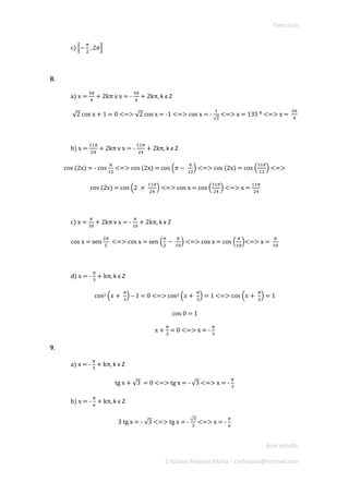 Exercícios 
Bom estudo. 
Cristiana Pedroso Marta - crisfmarta@hotmail.com 
c) [− 휋 2,2휋] 
8. 
a) x = 3휋 4 + 2kπ 헏 x = - 3휋 4 + 2kπ, k ϵ Z 
√2 cos x + 1 = 0 <=> √2 cos x = -1 <=> cos x = - 1√2 <=> x = 135 ⁰ <=> x = 3휋 4 
b) x = 11휋 24 + 2kπ 헏 x = - 11휋 24 + 2kπ, k ϵ Z 
cos (2x) = - cos 휋 12 <=> cos (2x) = cos (휋− 휋 12) <=> cos (2x) = cos ( 11휋 12) <=> 
cos (2x) = cos (2 × 11휋 24) <=> cos x = cos ( 11휋 24) <=> x = 11휋 24 
c) x = 휋 10 + 2kπ 헏 x = - 휋 10 + 2kπ, k ϵ Z 
cos x = sen 2휋 5 <=> cos x = sen ( 휋 2− 휋 10) <=> cos x = cos ( 휋 10)<=> x = 휋 10 
d) x = - 휋 3 + kπ, k ϵ Z 
cos2 (푥+ 휋 3) – 1 = 0 <=> cos2 (푥+ 휋 3) = 1 <=> cos (푥+ 휋 3) = 1 
cos 0 = 1 
x + 휋 3 = 0 <=> x = - 휋 3 
9. 
a) x = - 휋 3 + kπ, k ϵ Z 
tg x + √3 = 0 <=> tg x = - √3 <=> x = - 휋 3 
b) x = - 휋 6 + kπ, k ϵ Z 
3 tg x = - √3 <=> tg x = - √33 <=> x = - 휋 6  