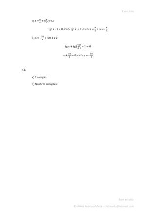 Exercícios 
Bom estudo. 
Cristiana Pedroso Marta - crisfmarta@hotmail.com 
c) x = 휋 4 + k 휋 2, k ϵ Z 
tg2 x - 1 = 0 <=> tg2 x = 1 <=> x = 휋 4 헏 x = - 휋 4 
d) x = - 3휋 8 + kπ, k ϵ Z 
tg x + tg ( 3휋 8) – 1 = 0 
x + 3휋 8 = 0 <=> x = - 3휋 8 
10. 
a) 1 solução. 
b) Não tem soluções. 
