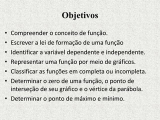 Objetivos
• Compreender o conceito de função.
• Escrever a lei de formação de uma função
• Identificar a variável dependente e independente.
• Representar uma função por meio de gráficos.
• Classificar as funções em completa ou incompleta.
• Determinar o zero de uma função, o ponto de
interseção de seu gráfico e o vértice da parábola.
• Determinar o ponto de máximo e mínimo.
 