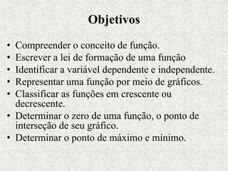 Objetivos
• Compreender o conceito de função.
• Escrever a lei de formação de uma função
• Identificar a variável dependente e independente.
• Representar uma função por meio de gráficos.
• Classificar as funções em crescente ou
decrescente.
• Determinar o zero de uma função, o ponto de
interseção de seu gráfico.
• Determinar o ponto de máximo e mínimo.
 