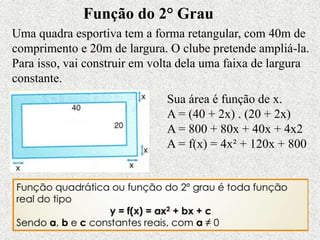 Função do 2° Grau
Uma quadra esportiva tem a forma retangular, com 40m de
comprimento e 20m de largura. O clube pretende ampliá-la.
Para isso, vai construir em volta dela uma faixa de largura
constante.
Sua área é função de x.
A = (40 + 2x) . (20 + 2x)
A = 800 + 80x + 40x + 4x2
A = f(x) = 4x² + 120x + 800
 