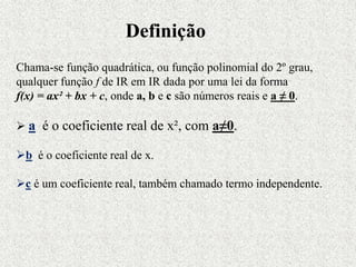 Chama-se função quadrática, ou função polinomial do 2º grau,
qualquer função f de IR em IR dada por uma lei da forma
f(x) = ax² + bx + c, onde a, b e c são números reais e a ≠ 0.
 a é o coeficiente real de x², com a≠0.
b é o coeficiente real de x.
c é um coeficiente real, também chamado termo independente.
Definição
 