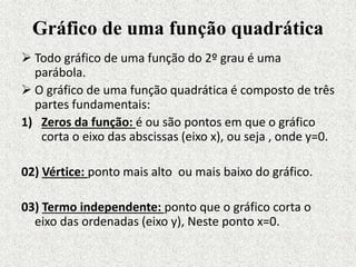 Gráfico de uma função quadrática
 Todo gráfico de uma função do 2º grau é uma
parábola.
 O gráfico de uma função quadrática é composto de três
partes fundamentais:
1) Zeros da função: é ou são pontos em que o gráfico
corta o eixo das abscissas (eixo x), ou seja , onde y=0.
02) Vértice: ponto mais alto ou mais baixo do gráfico.
03) Termo independente: ponto que o gráfico corta o
eixo das ordenadas (eixo y), Neste ponto x=0.
 