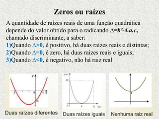 A quantidade de raízes reais de uma função quadrática
depende do valor obtido para o radicando ∆=b²-4.a.c,
chamado discriminante, a saber:
1)Quando ∆>0, é positivo, há duas raízes reais e distintas;
2)Quando ∆=0, é zero, há duas raízes reais e iguais;
3)Quando ∆<0, é negativo, não há raiz real
Zeros ou raízes
 