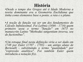 História
•Desde o tempo dos Gregos até à Idade Moderna a
teoria dominante era a Geometria Euclidiana que
tinha como elementos base o ponto, a reta e o plano.
•A noção de função vai ser um dos fundamentos do
Cálculo Infinitesimal. Foi Leibniz (1646 - 1716) quem
primeiro usou o termo "função" em 1673 no
manuscrito Latino "Methodus tangentium inversa, seu
de fuctionibus".
•Um retoque final nesta definição viria a ser dado em
1748 por Euler (1707 - 1783) - um antigo aluno de
Bernoulli - substituindo o termo "quantidade" por
"expressão analítica". Foi também Euler quem
introduziu a notação f(x).
 
