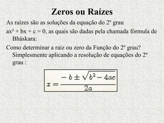 Zeros ou Raízes
As raízes são as soluções da equação do 2º grau
ax² + bx + c = 0, as quais são dadas pela chamada fórmula de
Bháskara:
Como determinar a raiz ou zero da Função do 2º grau?
Simplesmente aplicando a resolução de equações do 2º
grau :
 