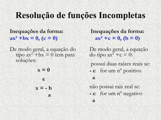 Resolução de funções Incompletas
Inequações da forma:
ax² +bx = 0, (c = 0)
De modo geral, a equação do
tipo ax² +bx = 0 tem para
soluções:
x = 0
e
x = - b
a
Inequações da forma:
ax² +c = 0, (b = 0)
De modo geral, a equação
do tipo ax² +c = 0:
possui duas raízes reais se:
- c for um nº positivo
a
não possui raiz real se:
- c for um nº negativo
a
 