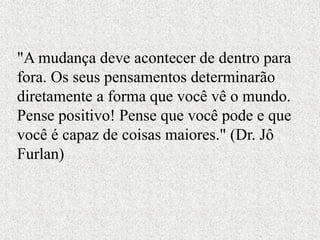 "A mudança deve acontecer de dentro para
fora. Os seus pensamentos determinarão
diretamente a forma que você vê o mundo.
Pense positivo! Pense que você pode e que
você é capaz de coisas maiores." (Dr. Jô
Furlan)
 