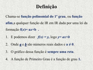 Definição
Chama-se função polinomial do 1º grau, ou função
afim,a qualquer função de IR em IR dada por uma lei da
formação f(x)= ax+b .
1. E podemos dizer f(x) = y, logo y= ax+b
2. Onde a e b são números reais dados e a ≠ 0.
3. O gráfico dessa função é sempre uma reta.
4. A função de Primeiro Grau é a função de grau 1.
 