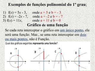 Exemplos de funções polinomial do 1º grau;
1) f(x) = 5x - 3, onde a = 5 e b = - 3
2) f(x) = -2x - 7, onde a = -2 e b = - 7
3) f(x) = 11x, onde a = 11 e b = 0
Gráfico de uma função
Se cada reta interceptar o gráfico em um único ponto, ela
será uma função. Mas , se uma reta interceptar em dois
ou mais pontos, não é Função.
 