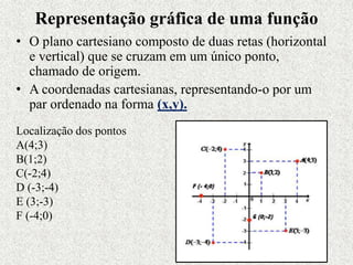 Representação gráfica de uma função
• O plano cartesiano composto de duas retas (horizontal
e vertical) que se cruzam em um único ponto,
chamado de origem.
• A coordenadas cartesianas, representando-o por um
par ordenado na forma (x,y).
Localização dos pontos
A(4;3)
B(1;2)
C(-2;4)
D (-3;-4)
E (3;-3)
F (-4;0)
 