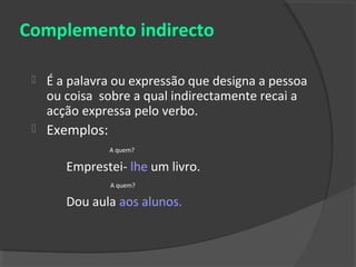 Complemento indirecto

    É a palavra ou expressão que designa a pessoa
     ou coisa sobre a qual indirectamente recai a
     acção expressa pelo verbo.
    Exemplos:
                 A quem?

        Emprestei- lhe um livro.
                 A quem?

        Dou aula aos alunos.
 