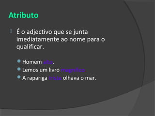 Atributo
   É o adjectivo que se junta
    imediatamente ao nome para o
    qualificar.

    Homem alto.
    Lemos um livro magnífico.
    A rapariga triste olhava o mar.
 