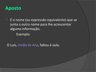 Aposto

   É o nome (ou expressão equivalente) que se
    junta a outro nome para lhe acrescentar
    alguma informação.
        Exemplo:

O Luís, irmão da Ana, faltou à aula.
 