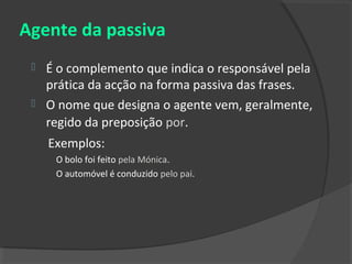 Agente da passiva
    É o complemento que indica o responsável pela
     prática da acção na forma passiva das frases.
    O nome que designa o agente vem, geralmente,
     regido da preposição por.
     Exemplos:
      O bolo foi feito pela Mónica.
      O automóvel é conduzido pelo pai.
 