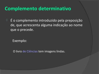 Complemento determinativo
   É o complemento introduzido pela preposição
    de, que acrescenta alguma indicação ao nome
    que o precede.

     Exemplo:

     O livro de Ciências tem imagens lindas.
 