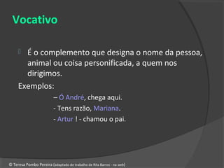 Vocativo

      É o complemento que designa o nome da pessoa,
       animal ou coisa personificada, a quem nos
       dirigimos.
     Exemplos:
                          – Ó André, chega aqui.
                          - Tens razão, Mariana.
                          - Artur ! - chamou o pai.




© Teresa Pombo Pereira (adaptado de trabalho de Rita Barros - na web)
 