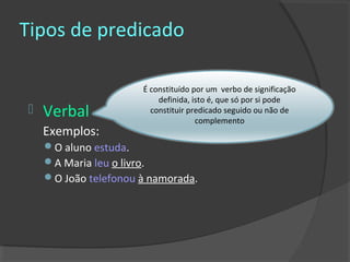Tipos de predicado

                      É constituído por um verbo de significação
                          definida, isto é, que só por si pode
   Verbal              constituir predicado seguido ou não de
                                     complemento
    Exemplos:
    O aluno estuda.
    A Maria leu o livro.
    O João telefonou à namorada.
 
