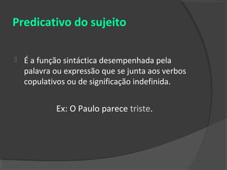 Predicativo do sujeito

   É a função sintáctica desempenhada pela
    palavra ou expressão que se junta aos verbos
    copulativos ou de significação indefinida.


            Ex: O Paulo parece triste.
 