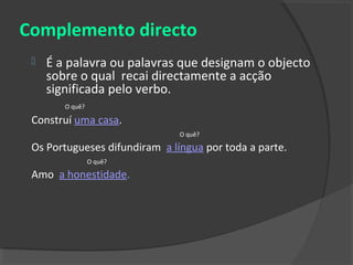 Complemento directo
    É a palavra ou palavras que designam o objecto
     sobre o qual recai directamente a acção
     significada pelo verbo.
        O quê?

 Construí uma casa.
                               O quê?

 Os Portugueses difundiram a língua por toda a parte.
                 O quê?

 Amo a honestidade.
 