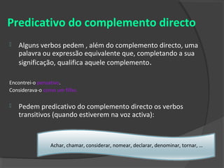 Predicativo do complemento directo
   Alguns verbos pedem , além do complemento directo, uma
    palavra ou expressão equivalente que, completando a sua
    significação, qualifica aquele complemento.

Encontrei-o pensativo.
Considerava-o como um filho.

   Pedem predicativo do complemento directo os verbos
    transitivos (quando estiverem na voz activa):



                Achar, chamar, considerar, nomear, declarar, denominar, tornar, …
 