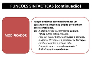 FUNÇÕES SINTÁCTICAS (continuação)MODIFICADORFunção sintáctica desempenhada por um constituinte da frase não exigido por nenhum outro constituinte.Ex: 	A Maria estudou Matemática  comigo.Talvez o Zeca esteja em casa.Faço um exame hoje e outro para a semana.	D. Afonso Henriques, o fundador de Portugal, 	combateu contra a própria mãe.Emprestas-me o marcador amarelo?A Mariza cantou na Madeira.