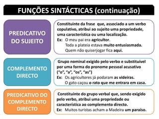FUNÇÕES SINTÁCTICAS (continuação)PREDICATIVO DO SUJEITOConstituinte da frase  que, associado a um verbo copulativo, atribui ao sujeito uma propriedade, uma característica ou uma localização.Ex: 	O meu pai era agricultor.	Toda a plateia estava muito entusiasmada.	Quem não quiserjogar fica aqui.COMPLEMENTO DIRECTO Grupo nominal exigido pelo verbo e substituível por uma forma do pronome pessoal acusativo (“o”, “a”, “os”, “as”)Ex: 	Os agricultores já podaram as videiras.	O gato caçou o rato que me entrara em casa.PREDICATIVO DO COMPLEMENTO DIRECTO Constituinte do grupo verbal que, sendo exigido pelo verbo, atribui uma propriedade ou característica ao complemento directo.Ex: 	Muitos turistas acham a Madeira um paraíso.