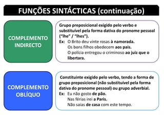 FUNÇÕES SINTÁCTICAS (continuação)COMPLEMENTO INDIRECTOGrupo preposicional exigido pelo verbo e substituível pela forma dativa do pronome pessoal (“lhe” / “lhes”).Ex: 	O Brito deu vinte rosas à namorada.Os bons filhos obedecem aos pais.O polícia entregou o criminoso ao juizque o 	libertara.COMPLEMENTO OBLÍQUO Constituinte exigido pelo verbo, tendo a forma de grupo preposicional (não substituível pela forma dativa do pronome pessoal) ou grupo adverbial.Ex: 	Eu não gosto depão.	Nas férias irei a Paris.Não saias de casa com este tempo.