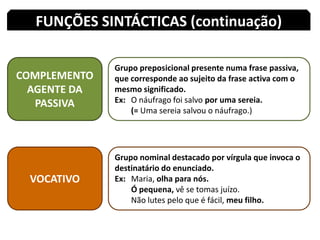 FUNÇÕES SINTÁCTICAS (continuação)COMPLEMENTO AGENTE DA PASSIVAGrupo preposicional presente numa frase passiva, que corresponde ao sujeito da frase activa com o mesmo significado.Ex: 	O náufrago foi salvo por uma sereia.(= Uma sereia salvou o náufrago.)VOCATIVOGrupo nominal destacado por vírgula que invoca o destinatário do enunciado.Ex: 	Maria, olha para nós.Ó pequena, vê se tomas juízo.Não lutes pelo que é fácil, meu filho.