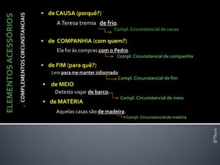 • de CAUSA (porquê?)
                       . COMPLEMENTOS CIRCUNSTANCIAIS
ELEMENTOS ACESSÓRIOS
                                                             A Teresa tremia de frio.
                                                                                        Compl. Circunstancial de causa

                                                        • de COMPANHIA (com quem?)
                                                             Ela foi às compras com o Pedro.
                                                                                         Compl. Circunstancial de companhia
                                                        • de FIM (para quê?)
                                                           Leio para me manter informado.
                                                                                        Compl. Circunstancial de fim
                                                        • de MEIO
                                                             Detesto viajar de barco.
                                                                                          Compl. Circunstancial de meio
                                                        • de MATÉRIA
                                                             Aquelas casas são de madeira.
                                                                                             Compl. Circunstancial de matéria




                                                                                                                                ©Thera
 
