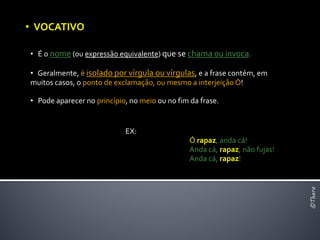 • VOCATIVO

• É o nome (ou expressão equivalente) que se chama ou invoca.

• Geralmente, é isolado por vírgula ou vírgulas, e a frase contém, em
muitos casos, o ponto de exclamação, ou mesmo a interjeição Ó!

• Pode aparecer no princípio, no meio ou no fim da frase.


                            EX:
                                                Ó rapaz, anda cá!
                                                Anda cá, rapaz, não fujas!
                                                Anda cá, rapaz!




                                                                             ©Thera
 
