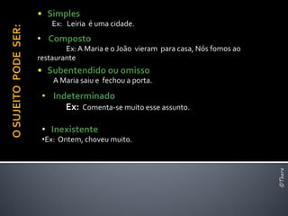 • Simples
                          Ex: Leiria é uma cidade.
O SUJEITO PODE SER:
                      • Composto
                              Ex: A Maria e o João vieram para casa, Nós fomos ao
                      restaurante
                      • Subentendido ou omisso
                          A Maria saiu e fechou a porta.
                       • Indeterminado
                            Ex: Comenta-se muito esse assunto.

                       • Inexistente
                       •Ex: Ontem, choveu muito.




                                                                                    ©Thera
 