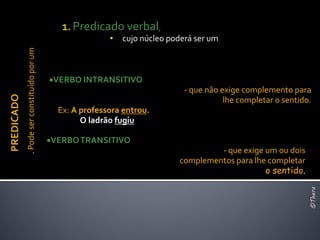 1. Predicado verbal,
                                                           •   cujo núcleo poderá ser um
            . Pode ser constituído por um




                                            VERBO INTRANSITIVO
                                                                               - que não exige complemento para
PREDICADO




                                                                                          lhe completar o sentido.
                                              Ex: A professora entrou.
                                                    O ladrão fugiu

                                            VERBO TRANSITIVO
                                                                                      - que exige um ou dois
                                                                             complementos para lhe completar
                                                                                                  o sentido.




                                                                                                                 ©Thera
 