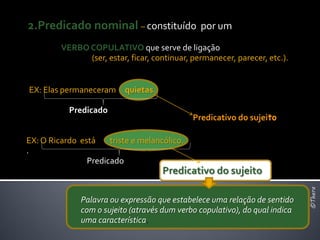2.Predicado nominal – constituído por um
         VERBO COPULATIVO que serve de ligação
               (ser, estar, ficar, continuar, permanecer, parecer, etc.).


EX: Elas permaneceram quietas.

           Predicado
                                              Predicativo do sujeito

EX: O Ricardo está    triste e melancólico.
.
                Predicado
                                     Predicativo do sujeito




                                                                             ©Thera
              Palavra ou expressão que estabelece uma relação de sentido
              com o sujeito (através dum verbo copulativo), do qual indica
              uma característica.
 