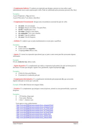 - Complemento Indireto- É a palavra ou expressão que designa a pessoa ou coisa sobre a qual
indiretamente recai a ação expressa pelo verbo. Pode ser substituído pelos pronomes pessoais (lhe, lhes)

Exemplos:
A quem?Emprestei- ✓lhe um livro.
A quem?Dou aula ✓ aos alunos. (dou-lhes)

- Complemento Circunstancial- designa uma circunstância ocasional da ação do verbo.

         de modo : Lê com atenção.
         de lugar: Nasceu em Lisboa. Vou para Paris.
         de fim: Trabalha para viver.
         de tempo: Chegou a casa ontem.
         de companhia: Vive com a família.
         de meio: Viaja de comboio.
         de causa: Caiu de fraqueza.

- Atributo- É o adjetivo que se junta imediatamente ao nome para o qualificar.

Exemplos:
       Homem alto.
       Lemos um livro magnífico.
       A rapariga triste olhava o mar.

- Aposto- É o nome (ou expressão equivalente) que se junta a outro nome para lhe acrescentar alguma
informação.

Exemplo:
O Luís, irmão da Ana, faltou à aula.

- Agente da passiva- É o complemento que indica o responsável pela prática da ação na forma passiva
das frases. O nome que designa o agente vem, geralmente, regido da preposição por.

Exemplos:
       O bolo foi feito pela Mónica.
       O automóvel é conduzido pelo pai.

- Complemento determinativo- É o complemento introduzido pela preposição de, que acrescenta
alguma indicação ao nome que o precede.

Exemplo: O livro de Ciências tem imagens lindas.

- Vocativo- É o complemento que designa o nome da pessoa, animal ou coisa personificada, a quem nos
dirigimos.

Exemplos:
       – Ó Catarina, chega aqui.
       - Tens razão, Mariana.
       - Artur ! - chamou o pai.

    Testa agora os teus conhecimentos:
    - http://www.prof2000.pt/users/estante/cloze_sintagma2.html
    - http://www.prof2000.pt/users/estante/cloze_sintagma3.html
    - http://www.prof2000.pt/users/estante/cloze_suj_pred1.html
    - http://www.prof2000.pt/users/estante/cloze_suj_pred2.html
    - http://www.prof2000.pt/users/estante/cloze_suj_pred3.html
    - http://www.prof2000.pt/users/estante/trans_intrans.html
    - http://www.prof2000.pt/users/estante/cloze_atributo.html
    - http://www.prof2000.pt/users/estante/cloze_reducao.html


Língua Portuguesa                                                                                  Página 2
 