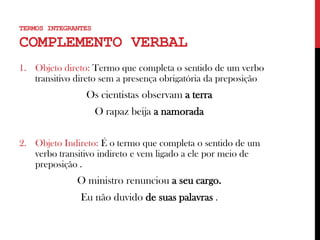1. Objeto direto: Termo que completa o sentido de um verbo
transitivo direto sem a presença obrigatória da preposição
Os cientistas observam a terra
O rapaz beija a namorada
2. Objeto Indireto: É o termo que completa o sentido de um
verbo transitivo indireto e vem ligado a ele por meio de
preposição .
O ministro renunciou a seu cargo.
Eu não duvido de suas palavras .
TERMOS INTEGRANTES
COMPLEMENTO VERBAL
 