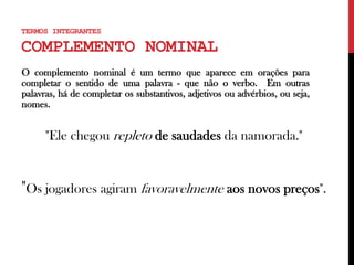 TERMOS INTEGRANTES
COMPLEMENTO NOMINAL
O complemento nominal é um termo que aparece em orações para
completar o sentido de uma palavra - que não o verbo. Em outras
palavras, há de completar os substantivos, adjetivos ou advérbios, ou seja,
nomes.
"Ele chegou repleto de saudades da namorada."
"Os jogadores agiram favoravelmente aos novos preços".
 