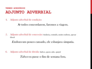 4. Adjunto adverbial de condição:
Se todos concordarem, faremos a viagem.
5. Adjunto adverbial de concessão: (todavia, contudo, muito embora, apesar
disso)
Embora um pouco cansado, ele esbanjava simpatia.
6. Adjunto adverbial de dúvida: (talvez, quem sabe, quiçá)
Talvez eu passe o fim de semana fora.
TERMOS ACESSÓRIOS
ADJUNTO ADVERBIAL
 