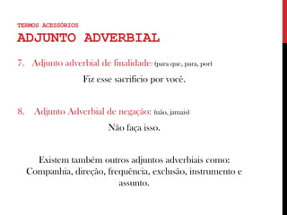 TERMOS ACESSÓRIOS
ADJUNTO ADVERBIAL
7. Adjunto adverbial de finalidade: (para que, para, por)
Fiz esse sacrificio por você.
8. Adjunto Adverbial de negação: (não, jamais)
Não faça isso.
Existem também outros adjuntos adverbiais como:
Companhia, direção, frequência, exclusão, instrumento e
assunto.
 