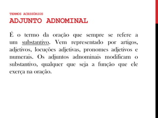É o termo da oração que sempre se refere a
um substantivo. Vem representado por artigos,
adjetivos, locuções adjetivas, pronomes adjetivos e
numerais. Os adjuntos adnominais modificam o
substantivo, qualquer que seja a função que ele
exerça na oração.
TERMOS ACESSÓRIOS
ADJUNTO ADNOMINAL
 