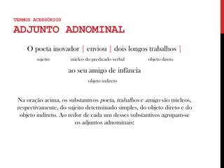 TERMOS ACESSÓRIOS
ADJUNTO ADNOMINAL
O poeta inovador | enviou | dois longos trabalhos |
sujeito núcleo do predicado verbal objeto direto
ao seu amigo de infância
objeto indireto .
Na oração acima, os substantivos poeta, trabalhos e amigo são núcleos,
respectivamente, do sujeito determinado simples, do objeto direto e do
objeto indireto. Ao redor de cada um desses substantivos agrupam-se
os adjuntos adnominais:
 