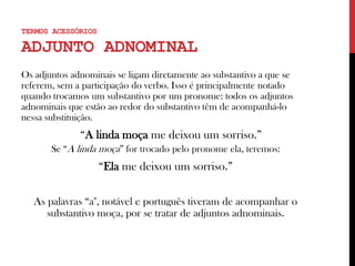 Os adjuntos adnominais se ligam diretamente ao substantivo a que se
referem, sem a participação do verbo. Isso é principalmente notado
quando trocamos um substantivo por um pronome: todos os adjuntos
adnominais que estão ao redor do substantivo têm de acompanhá-lo
nessa substituição.
“A linda moça me deixou um sorriso.”
Se “A linda moça” for trocado pelo pronome ela, teremos:
“Ela me deixou um sorriso.”
As palavras “a", notável e português tiveram de acompanhar o
substantivo moça, por se tratar de adjuntos adnominais.
TERMOS ACESSÓRIOS
ADJUNTO ADNOMINAL
 