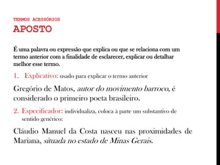 TERMOS ACESSÓRIOS
APOSTO
É uma palavra ou expressão que explica ou que se relaciona com um
termo anterior com a finalidade de esclarecer, explicar ou detalhar
melhor esse termo.
1. Explicativo: usado para explicar o termo anterior
Gregório de Matos, autor do movimento barroco, é
considerado o primeiro poeta brasileiro.
2. Especificador: individualiza, coloca à parte um substantivo de
sentido genérico:
Cláudio Manuel da Costa nasceu nas proximidades de
Mariana, situada no estado de Minas Gerais.
 