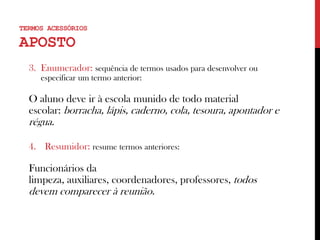 3. Enumerador: sequência de termos usados para desenvolver ou
especificar um termo anterior:
O aluno deve ir à escola munido de todo material
escolar: borracha, lápis, caderno, cola, tesoura, apontador e
régua.
4. Resumidor: resume termos anteriores:
Funcionários da
limpeza, auxiliares, coordenadores, professores, todos
devem comparecer à reunião.
TERMOS ACESSÓRIOS
APOSTO
 