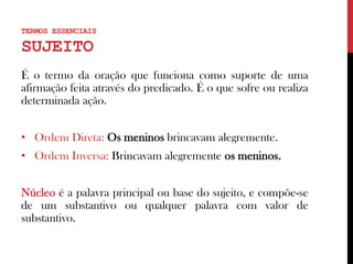 TERMOS ESSENCIAIS
SUJEITO
É o termo da oração que funciona como suporte de uma
afirmação feita através do predicado. É o que sofre ou realiza
determinada ação.
• Ordem Direta: Os meninos brincavam alegremente.
• Ordem Inversa: Brincavam alegremente os meninos.
Núcleo é a palavra principal ou base do sujeito, e compõe-se
de um substantivo ou qualquer palavra com valor de
substantivo.
 